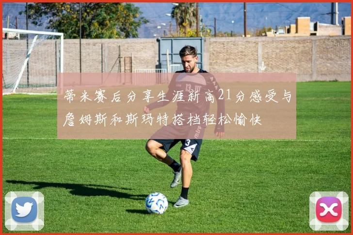蒂米赛后分享生涯新高21分感受与詹姆斯和斯玛特搭档轻松愉快