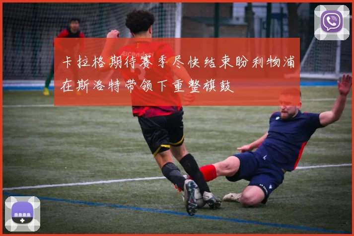 卡拉格期待赛季尽快结束盼利物浦在斯洛特带领下重整旗鼓
