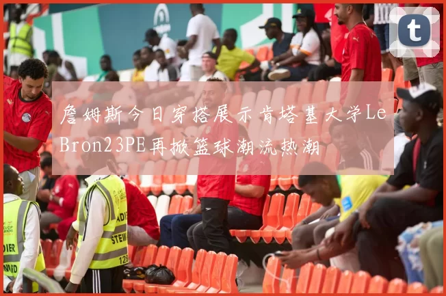 詹姆斯今日穿搭展示肯塔基大学LeBron23PE再掀篮球潮流热潮