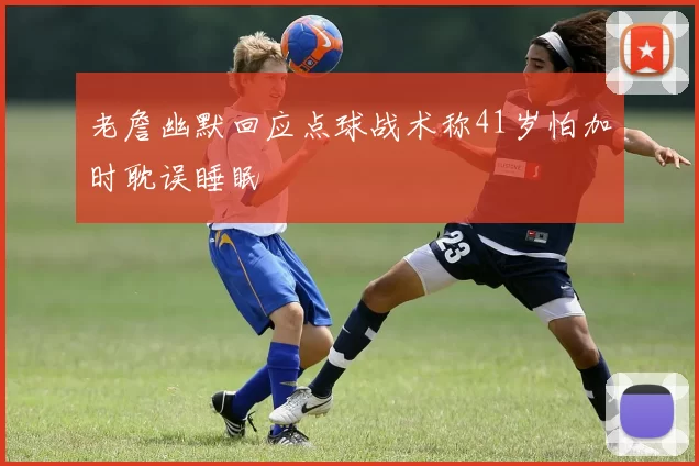 老詹幽默回应点球战术称41岁怕加时耽误睡眠