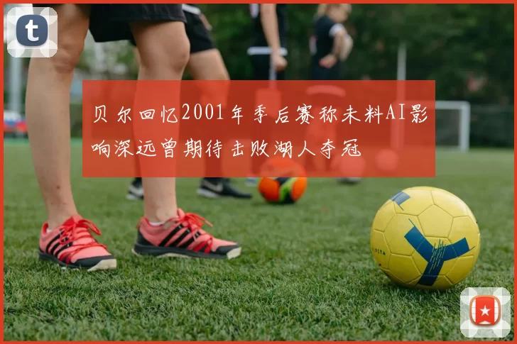 贝尔回忆2001年季后赛称未料AI影响深远曾期待击败湖人夺冠