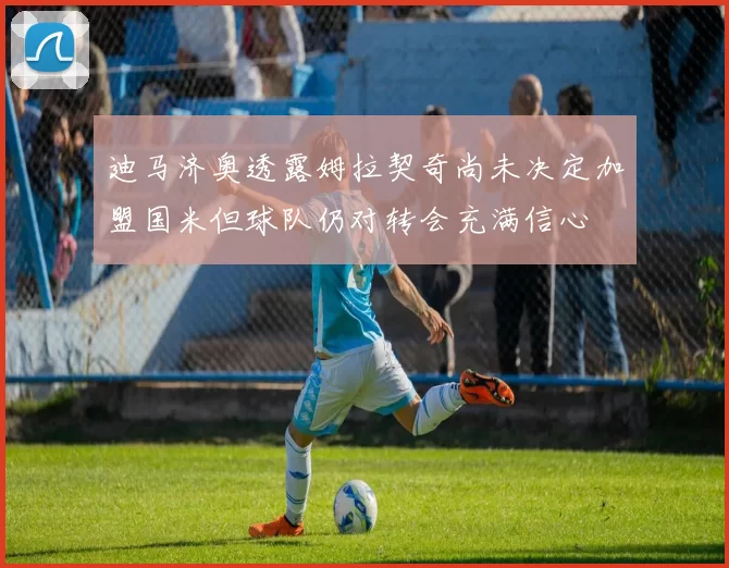 迪马济奥透露姆拉契奇尚未决定加盟国米但球队仍对转会充满信心