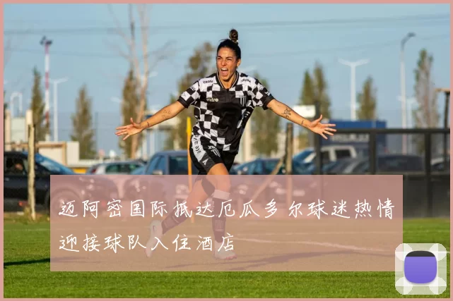 迈阿密国际抵达厄瓜多尔球迷热情迎接球队入住酒店