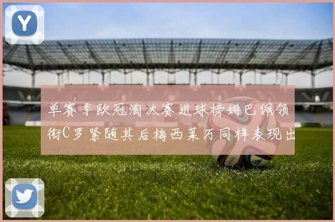 单赛季欧冠淘汰赛进球榜姆巴佩领衔C罗紧随其后梅西莱万同样表现出色